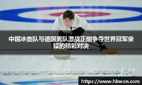 中国冰壶队与德国男队激战正酣争夺世界冠军荣耀的精彩对决